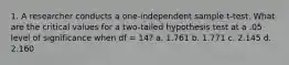 1. A researcher conducts a one-independent sample t-test. What are the critical values for a two-tailed hypothesis test at a .05 level of significance when df = 14? a. 1.761 b. 1.771 c. 2.145 d. 2.160