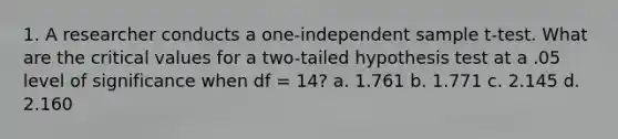 1. A researcher conducts a one-independent sample t-test. What are the critical values for a two-tailed hypothesis test at a .05 level of significance when df = 14? a. 1.761 b. 1.771 c. 2.145 d. 2.160