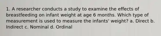 1. A researcher conducts a study to examine the effects of breastfeeding on infant weight at age 6 months. Which type of measurement is used to measure the infants' weight? a. Direct b. Indirect c. Nominal d. Ordinal