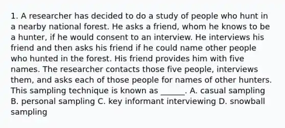 1. A researcher has decided to do a study of people who hunt in a nearby national forest. He asks a friend, whom he knows to be a hunter, if he would consent to an interview. He interviews his friend and then asks his friend if he could name other people who hunted in the forest. His friend provides him with five names. The researcher contacts those five people, interviews them, and asks each of those people for names of other hunters. This sampling technique is known as ______. A. casual sampling B. personal sampling C. key informant interviewing D. snowball sampling