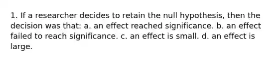 1. If a researcher decides to retain the null hypothesis, then the decision was that: a. an effect reached significance. b. an effect failed to reach significance. c. an effect is small. d. an effect is large.