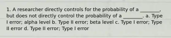 1. A researcher directly controls for the probability of a ________, but does not directly control the probability of a ________. a. Type I error; alpha level b. Type II error; beta level c. Type I error; Type II error d. Type II error; Type I error