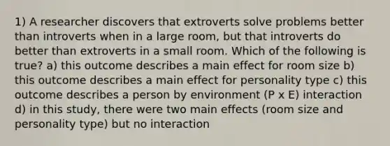 1) A researcher discovers that extroverts solve problems better than introverts when in a large room, but that introverts do better than extroverts in a small room. Which of the following is true? a) this outcome describes a main effect for room size b) this outcome describes a main effect for personality type c) this outcome describes a person by environment (P x E) interaction d) in this study, there were two main effects (room size and personality type) but no interaction