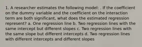 1. A researcher estimates the following model: . If the coefficient on the dummy variable and the coefficient on the interaction term are both significant, what does the estimated regression represent? a. One regression line b. Two regression lines with the same intercept but different slopes c. Two regression lines with the same slope but different intercepts d. Two regression lines with different intercepts and different slopes