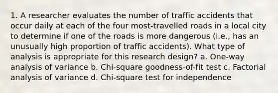 1. A researcher evaluates the number of traffic accidents that occur daily at each of the four most-travelled roads in a local city to determine if one of the roads is more dangerous (i.e., has an unusually high proportion of traffic accidents). What type of analysis is appropriate for this research design? a. One-way analysis of variance b. Chi-square goodness-of-fit test c. Factorial analysis of variance d. Chi-square test for independence