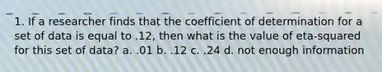 1. If a researcher finds that the coefficient of determination for a set of data is equal to .12, then what is the value of eta-squared for this set of data? a. .01 b. .12 c. .24 d. not enough information