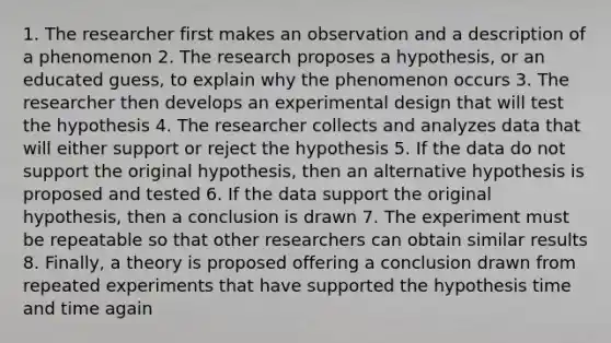 1. The researcher first makes an observation and a description of a phenomenon 2. The research proposes a hypothesis, or an educated guess, to explain why the phenomenon occurs 3. The researcher then develops an experimental design that will test the hypothesis 4. The researcher collects and analyzes data that will either support or reject the hypothesis 5. If the data do not support the original hypothesis, then an alternative hypothesis is proposed and tested 6. If the data support the original hypothesis, then a conclusion is drawn 7. The experiment must be repeatable so that other researchers can obtain similar results 8. Finally, a theory is proposed offering a conclusion drawn from repeated experiments that have supported the hypothesis time and time again