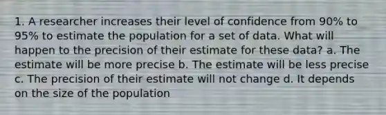 1. A researcher increases their level of confidence from 90% to 95% to estimate the population for a set of data. What will happen to the precision of their estimate for these data? a. The estimate will be more precise b. The estimate will be less precise c. The precision of their estimate will not change d. It depends on the size of the population