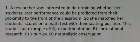 1. A researcher was interested in determining whether her students' test performance could be predicted from their proximity to the front of the classroom. So she matched her students' scores on a math test with their seating position. This study is an example of: A) experimentation. B) correlational research. C) a survey. D) naturalistic observation.