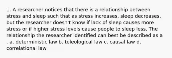 1. A researcher notices that there is a relationship between stress and sleep such that as stress increases, sleep decreases, but the researcher doesn't know if lack of sleep causes more stress or if higher stress levels cause people to sleep less. The relationship the researcher identified can best be described as a . a. deterministic law b. teleological law c. causal law d. correlational law