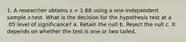 1. A researcher obtains z = 1.68 using a one-independent sample z-test. What is the decision for the hypothesis test at a .05 level of significance? a. Retain the null b. Reject the null c. It depends on whether the test is one or two tailed.