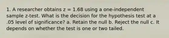 1. A researcher obtains z = 1.68 using a one-independent sample z-test. What is the decision for the hypothesis test at a .05 level of significance? a. Retain the null b. Reject the null c. It depends on whether the test is one or two tailed.