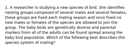 1. A researcher is studying a new species of bird. She identifies nesting groups composed of several males and several females, these groups are fixed each mating season and once fixed no new males or females of the species are allowed to join the group. The baby birds are genetically diverse and parental markers from all of the adults can be found spread among the baby bird population. Which of the following best describes this species system of mating?