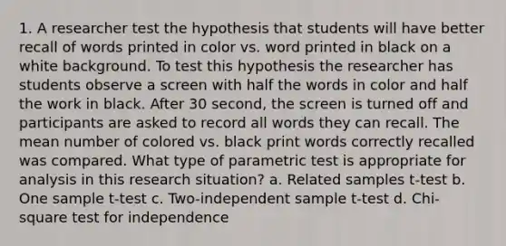 1. A researcher test the hypothesis that students will have better recall of words printed in color vs. word printed in black on a white background. To test this hypothesis the researcher has students observe a screen with half the words in color and half the work in black. After 30 second, the screen is turned off and participants are asked to record all words they can recall. The mean number of colored vs. black print words correctly recalled was compared. What type of parametric test is appropriate for analysis in this research situation? a. Related samples t-test b. One sample t-test c. Two-independent sample t-test d. Chi-square test for independence