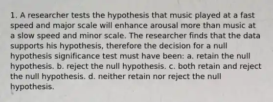 1. A researcher tests the hypothesis that music played at a fast speed and major scale will enhance arousal more than music at a slow speed and minor scale. The researcher finds that the data supports his hypothesis, therefore the decision for a null hypothesis significance test must have been: a. retain the null hypothesis. b. reject the null hypothesis. c. both retain and reject the null hypothesis. d. neither retain nor reject the null hypothesis.