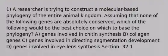 1) A researcher is trying to construct a molecular-based phylogeny of the entire animal kingdom. Assuming that none of the following genes are absolutely conserved, which of the following would be the best choice on which to base the phylogeny? A) genes involved in chitin synthesis B) collagen genes C) genes involved in directing segmentation development D) genes involved in eye-lens synthesis Section: 32.1