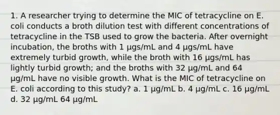 1. A researcher trying to determine the MIC of tetracycline on E. coli conducts a broth dilution test with different concentrations of tetracycline in the TSB used to grow the bacteria. After overnight incubation, the broths with 1 µgs/mL and 4 µgs/mL have extremely turbid growth, while the broth with 16 µgs/mL has lightly turbid growth; and the broths with 32 µg/mL and 64 µg/mL have no visible growth. What is the MIC of tetracycline on E. coli according to this study? a. 1 µg/mL b. 4 µg/mL c. 16 µg/mL d. 32 µg/mL 64 µg/mL