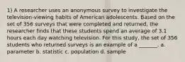 1) A researcher uses an anonymous survey to investigate the television-viewing habits of American adolescents. Based on the set of 356 surveys that were completed and returned, the researcher finds that these students spend an average of 3.1 hours each day watching television. For this study, the set of 356 students who returned surveys is an example of a _______. a. parameter b. statistic c. population d. sample