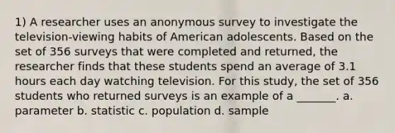 1) A researcher uses an anonymous survey to investigate the television-viewing habits of American adolescents. Based on the set of 356 surveys that were completed and returned, the researcher finds that these students spend an average of 3.1 hours each day watching television. For this study, the set of 356 students who returned surveys is an example of a _______. a. parameter b. statistic c. population d. sample