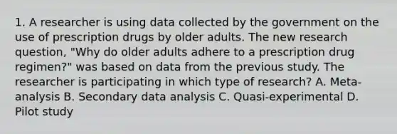 1. A researcher is using data collected by the government on the use of prescription drugs by older adults. The new research question, "Why do older adults adhere to a prescription drug regimen?" was based on data from the previous study. The researcher is participating in which type of research? A. Meta-analysis B. Secondary data analysis C. Quasi-experimental D. Pilot study