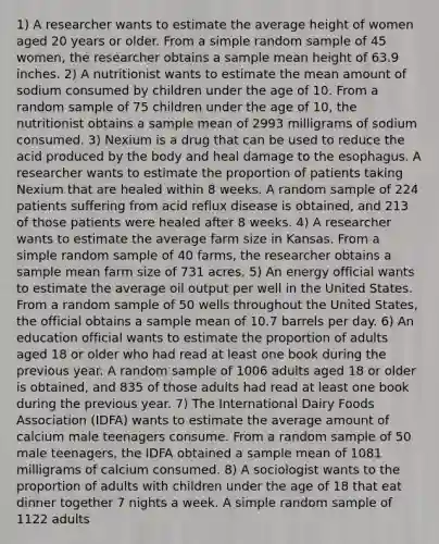 1) A researcher wants to estimate the average height of women aged 20 years or older. From a simple random sample of 45 women, the researcher obtains a sample mean height of 63.9 inches. 2) A nutritionist wants to estimate the mean amount of sodium consumed by children under the age of 10. From a random sample of 75 children under the age of 10, the nutritionist obtains a sample mean of 2993 milligrams of sodium consumed. 3) Nexium is a drug that can be used to reduce the acid produced by the body and heal damage to the esophagus. A researcher wants to estimate the proportion of patients taking Nexium that are healed within 8 weeks. A random sample of 224 patients suffering from acid reflux disease is obtained, and 213 of those patients were healed after 8 weeks. 4) A researcher wants to estimate the average farm size in Kansas. From a simple random sample of 40 farms, the researcher obtains a sample mean farm size of 731 acres. 5) An energy official wants to estimate the average oil output per well in the United States. From a random sample of 50 wells throughout the United States, the official obtains a sample mean of 10.7 barrels per day. 6) An education official wants to estimate the proportion of adults aged 18 or older who had read at least one book during the previous year. A random sample of 1006 adults aged 18 or older is obtained, and 835 of those adults had read at least one book during the previous year. 7) The International Dairy Foods Association (IDFA) wants to estimate the average amount of calcium male teenagers consume. From a random sample of 50 male teenagers, the IDFA obtained a sample mean of 1081 milligrams of calcium consumed. 8) A sociologist wants to the proportion of adults with children under the age of 18 that eat dinner together 7 nights a week. A simple random sample of 1122 adults