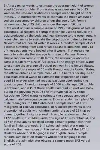 1) A researcher wants to estimate the average height of women aged 20 years or older. From a simple random sample of 45 women, the researcher obtains a sample mean height of 63.9 inches. 2) A nutritionist wants to estimate the mean amount of sodium consumed by children under the age of 10. From a random sample of 75 children under the age of 10, the nutritionist obtains a sample mean of 2993 milligrams of sodium consumed. 3) Nexium is a drug that can be used to reduce the acid produced by the body and heal damage to the esophagus. A researcher wants to estimate the proportion of patients taking Nexium that are healed within 8 weeks. A random sample of 224 patients suffering from acid reflux disease is obtained, and 213 of those patients were healed after 8 weeks. 4) A researcher wants to estimate the average farm size in Kansas. From a simple random sample of 40 farms, the researcher obtains a sample mean farm size of 731 acres. 5) An energy official wants to estimate the average oil output per well in the United States. From a random sample of 50 wells throughout the United States, the official obtains a sample mean of 10.7 barrels per day. 6) An education official wants to estimate the proportion of adults aged 18 or older who had read at least one book during the previous year. A random sample of 1006 adults aged 18 or older is obtained, and 835 of those adults had read at least one book during the previous year. 7) The International Dairy Foods Association (IDFA) wants to estimate the average amount of calcium male teenagers consume. From a random sample of 50 male teenagers, the IDFA obtained a sample mean of 1081 milligrams of calcium consumed. 8) A sociologist wants to the proportion of adults with children under the age of 18 that eat dinner together 7 nights a week. A simple random sample of 1122 adults with children under the age of 18 was obtained, and 337 of those adults reported eating dinner together with their families 7 nights a week. 9) A school administrator wants to estimate the mean score on the verbal portion of the SAT for students whose first language is not English. From a simple random sample of 20 students whose first language is not English, the administrator obtains a sample mean SAT verbal score of 458.