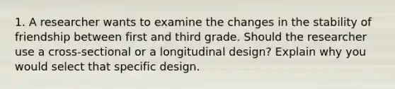 1. A researcher wants to examine the changes in the stability of friendship between first and third grade. Should the researcher use a cross-sectional or a longitudinal design? Explain why you would select that specific design.