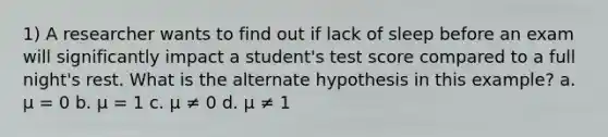 1) A researcher wants to find out if lack of sleep before an exam will significantly impact a student's test score compared to a full night's rest. What is the alternate hypothesis in this example? a. μ = 0 b. μ = 1 c. μ ≠ 0 d. μ ≠ 1