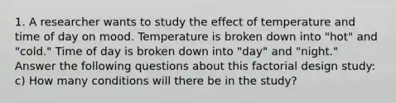 1. A researcher wants to study the effect of temperature and time of day on mood. Temperature is broken down into "hot" and "cold." Time of day is broken down into "day" and "night." Answer the following questions about this factorial design study: c) How many conditions will there be in the study?