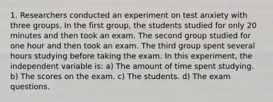 1. Researchers conducted an experiment on test anxiety with three groups. In the first group, the students studied for only 20 minutes and then took an exam. The second group studied for one hour and then took an exam. The third group spent several hours studying before taking the exam. In this experiment, the independent variable is: a) The amount of time spent studying. b) The scores on the exam. c) The students. d) The exam questions.