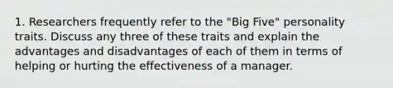 1. Researchers frequently refer to the "Big Five" personality traits. Discuss any three of these traits and explain the advantages and disadvantages of each of them in terms of helping or hurting the effectiveness of a manager.