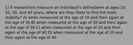 1) If researchers measure an individual's self-esteem at ages 10, 20, 30, and 40 years, where are they likely to find the most stability? A) when measured at the age of 10 and then again at the age of 30 B) when measured at the age of 20 and then again at the age of 30 C) when measured at the age of 20 and then again at the age of 40 D) when measured at the age of 10 and then again at the age of 40