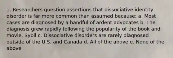 1. Researchers question assertions that dissociative identity disorder is far more common than assumed because: a. Most cases are diagnosed by a handful of ardent advocates b. The diagnosis grew rapidly following the popularity of the book and movie, Sybil c. Dissociative disorders are rarely diagnosed outside of the U.S. and Canada d. All of the above e. None of the above