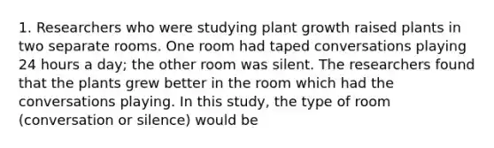 1. Researchers who were studying plant growth raised plants in two separate rooms. One room had taped conversations playing 24 hours a day; the other room was silent. The researchers found that the plants grew better in the room which had the conversations playing. In this study, the type of room (conversation or silence) would be