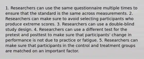 1. Researchers can use the same questionnaire multiple times to ensure that the standard is the same across measurements. 2. Researchers can make sure to avoid selecting participants who produce extreme scores. 3. Researchers can use a double-blind study design. 4. Researchers can use a different test for the pretest and posttest to make sure that participants' change in performance is not due to practice or fatigue. 5. Researchers can make sure that participants in the control and treatment groups are matched on an important factor.