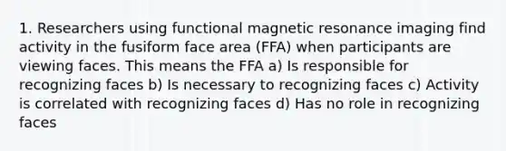 1. Researchers using functional magnetic resonance imaging find activity in the fusiform face area (FFA) when participants are viewing faces. This means the FFA a) Is responsible for recognizing faces b) Is necessary to recognizing faces c) Activity is correlated with recognizing faces d) Has no role in recognizing faces