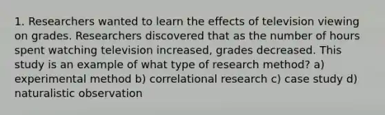 1. Researchers wanted to learn the effects of television viewing on grades. Researchers discovered that as the number of hours spent watching television increased, grades decreased. This study is an example of what type of research method? a) experimental method b) correlational research c) case study d) naturalistic observation