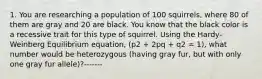 1. You are researching a population of 100 squirrels, where 80 of them are gray and 20 are black. You know that the black color is a recessive trait for this type of squirrel. Using the Hardy-Weinberg Equilibrium equation, (p2 + 2pq + q2 = 1), what number would be heterozygous (having gray fur, but with only one gray fur allele)?-------