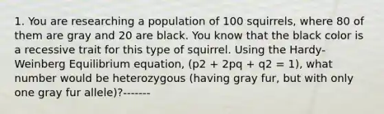 1. You are researching a population of 100 squirrels, where 80 of them are gray and 20 are black. You know that the black color is a recessive trait for this type of squirrel. Using the Hardy-Weinberg Equilibrium equation, (p2 + 2pq + q2 = 1), what number would be heterozygous (having gray fur, but with only one gray fur allele)?-------