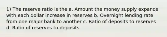 1) The reserve ratio is the a. Amount the money supply expands with each dollar increase in reserves b. Overnight lending rate from one major bank to another c. Ratio of deposits to reserves d. Ratio of reserves to deposits