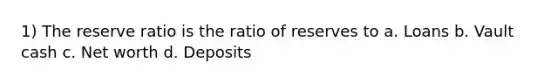 1) The reserve ratio is the ratio of reserves to a. Loans b. Vault cash c. Net worth d. Deposits