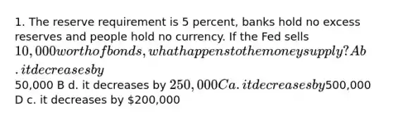 1. The reserve requirement is 5 percent, banks hold no excess reserves and people hold no currency. If the Fed sells 10,000 worth of bonds, what happens to the money supply? A b. it decreases by50,000 B d. it decreases by 250,000 C a. it decreases by500,000 D c. it decreases by 200,000