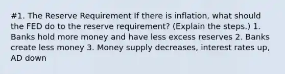 #1. The Reserve Requirement If there is inflation, what should the FED do to the reserve requirement? (Explain the steps.) 1. Banks hold more money and have less excess reserves 2. Banks create less money 3. Money supply decreases, interest rates up, AD down