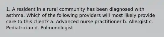 1. A resident in a rural community has been diagnosed with asthma. Which of the following providers will most likely provide care to this client? a. Advanced nurse practitioner b. Allergist c. Pediatrician d. Pulmonologist