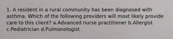 1. A resident in a rural community has been diagnosed with asthma. Which of the following providers will most likely provide care to this client? a.Advanced nurse practitioner b.Allergist c.Pediatrician d.Pulmonologist