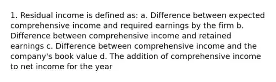 1. Residual income is defined as: a. Difference between expected comprehensive income and required earnings by the firm b. Difference between comprehensive income and retained earnings c. Difference between comprehensive income and the company's book value d. The addition of comprehensive income to net income for the year