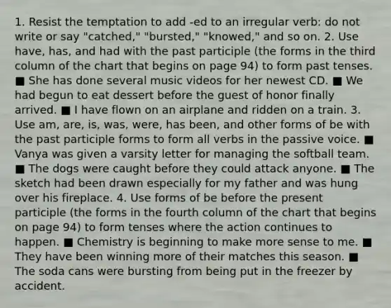 1. Resist the temptation to add -ed to an irregular verb: do not write or say "catched," "bursted," "knowed," and so on. 2. Use have, has, and had with the past participle (the forms in the third column of the chart that begins on page 94) to form past tenses. ■ She has done several music videos for her newest CD. ■ We had begun to eat dessert before the guest of honor finally arrived. ■ I have flown on an airplane and ridden on a train. 3. Use am, are, is, was, were, has been, and other forms of be with the past participle forms to form all verbs in the passive voice. ■ Vanya was given a varsity letter for managing the softball team. ■ The dogs were caught before they could attack anyone. ■ The sketch had been drawn especially for my father and was hung over his fireplace. 4. Use forms of be before the present participle (the forms in the fourth column of the chart that begins on page 94) to form tenses where the action continues to happen. ■ Chemistry is beginning to make more sense to me. ■ They have been winning more of their matches this season. ■ The soda cans were bursting from being put in the freezer by accident.