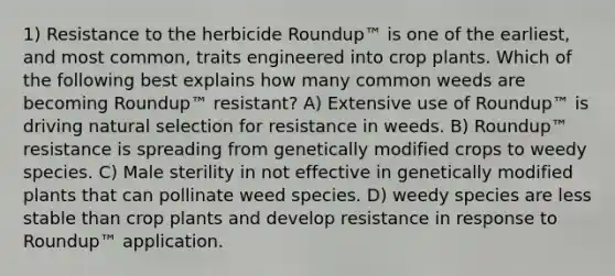 1) Resistance to the herbicide Roundup™ is one of the earliest, and most common, traits engineered into crop plants. Which of the following best explains how many common weeds are becoming Roundup™ resistant? A) Extensive use of Roundup™ is driving natural selection for resistance in weeds. B) Roundup™ resistance is spreading from genetically modified crops to weedy species. C) Male sterility in not effective in genetically modified plants that can pollinate weed species. D) weedy species are less stable than crop plants and develop resistance in response to Roundup™ application.