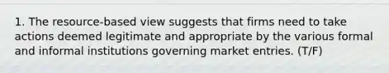 1. The resource-based view suggests that firms need to take actions deemed legitimate and appropriate by the various formal and informal institutions governing market entries. (T/F)