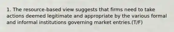 1. The resource-based view suggests that firms need to take actions deemed legitimate and appropriate by the various formal and informal institutions governing market entries.(T/F)